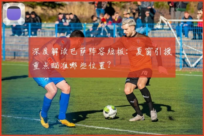 深度解读巴萨阵容短板：夏窗引援重点瞄准哪些位置？