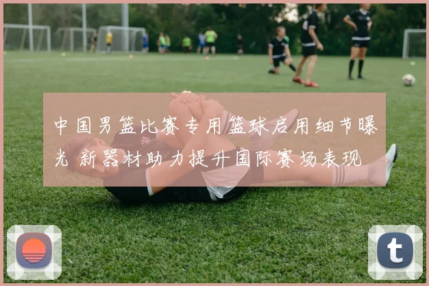 中国男篮比赛专用篮球启用细节曝光 新器材助力提升国际赛场表现