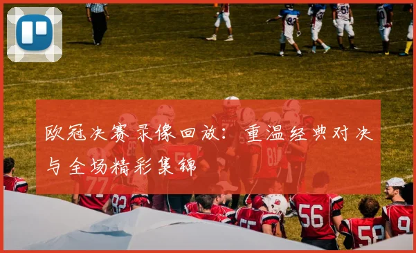 欧冠决赛录像回放：重温经典对决与全场精彩集锦