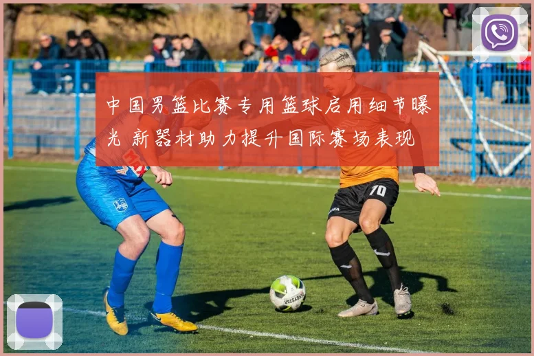 中国男篮比赛专用篮球启用细节曝光 新器材助力提升国际赛场表现