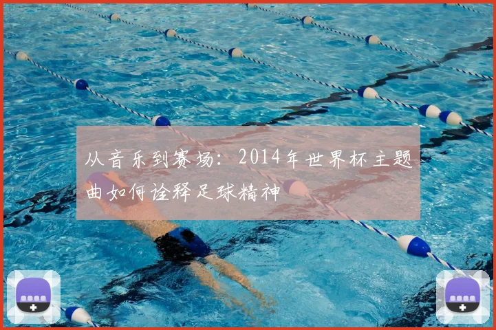 从音乐到赛场：2014年世界杯主题曲如何诠释足球精神