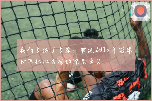 我们专访了专家,解读2019年篮球世界杯排名榜的深层含义