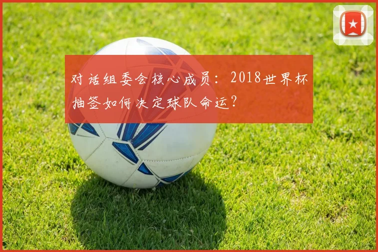 对话组委会核心成员：2018世界杯抽签如何决定球队命运？