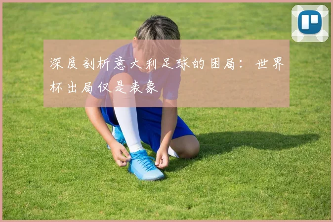 深度剖析意大利足球的困局：世界杯出局仅是表象