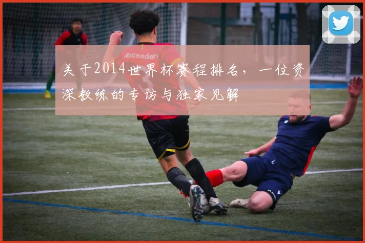关于2014世界杯赛程排名,一位资深教练的专访与独家见解