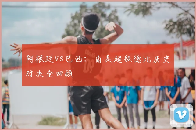 阿根廷vs巴西：南美超级德比历史对决全回顾