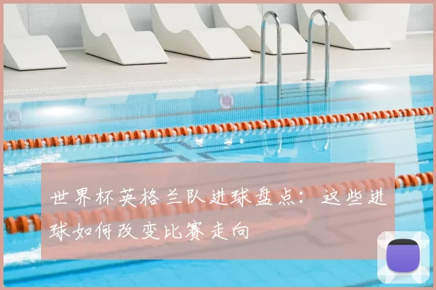 世界杯英格兰队进球盘点:这些进球如何改变比赛走向