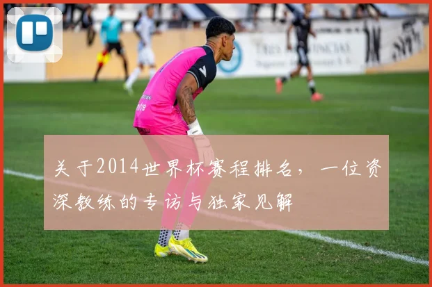 关于2014世界杯赛程排名,一位资深教练的专访与独家见解