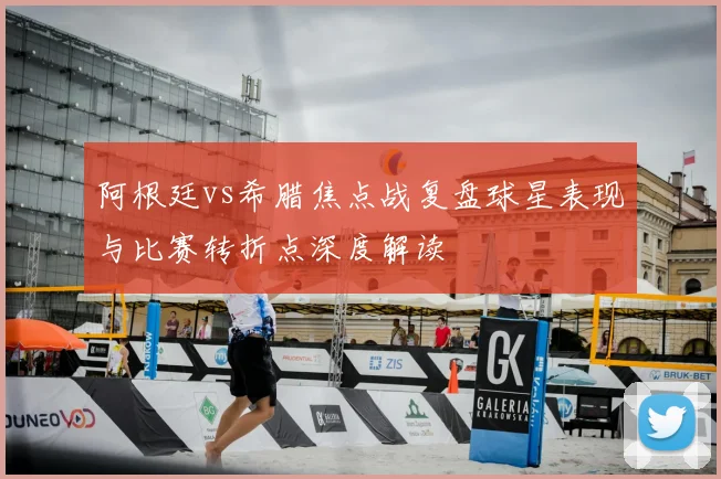 阿根廷vs希腊焦点战复盘球星表现与比赛转折点深度解读