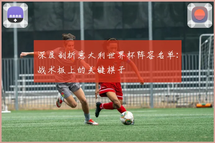 深度剖析意大利世界杯阵容名单：战术板上的关键棋子