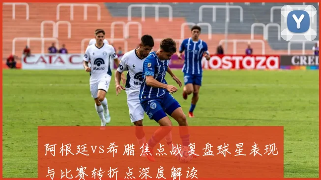 阿根廷vs希腊焦点战复盘球星表现与比赛转折点深度解读