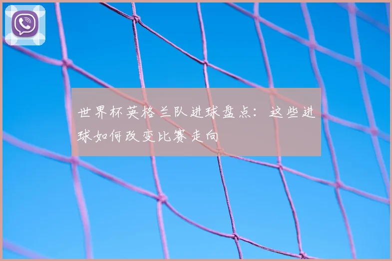 世界杯英格兰队进球盘点：这些进球如何改变比赛走向