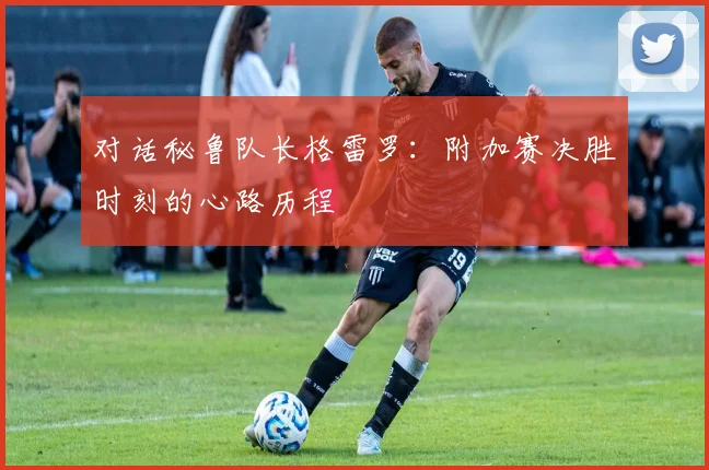 对话秘鲁队长格雷罗：附加赛决胜时刻的心路历程